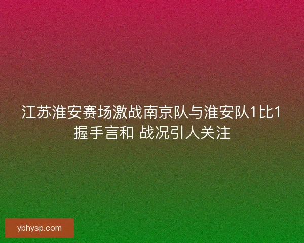 江苏淮安赛场激战南京队与淮安队1比1握手言和 战况引人关注