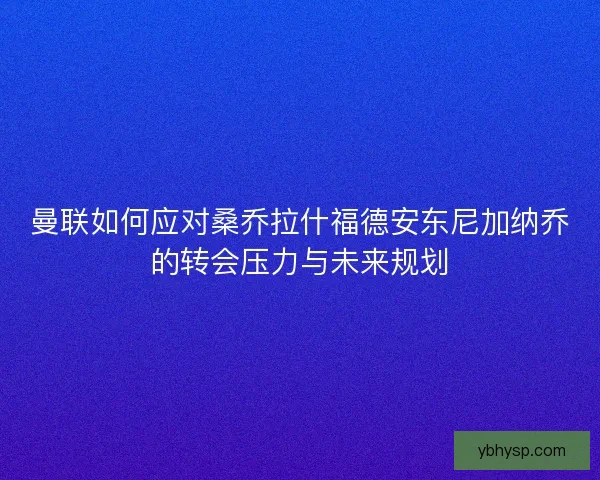 曼联如何应对桑乔拉什福德安东尼加纳乔的转会压力与未来规划