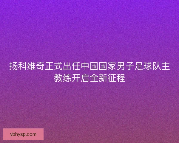 扬科维奇正式出任中国国家男子足球队主教练开启全新征程