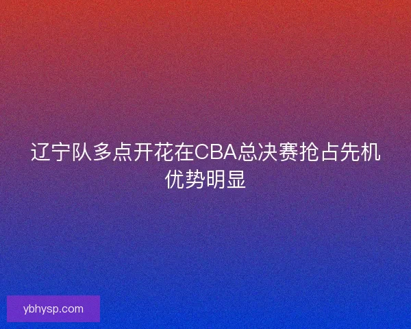 辽宁队多点开花在CBA总决赛抢占先机优势明显