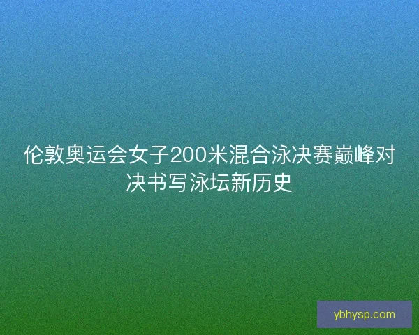 伦敦奥运会女子200米混合泳决赛巅峰对决书写泳坛新历史