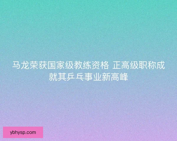 马龙荣获国家级教练资格 正高级职称成就其乒乓事业新高峰