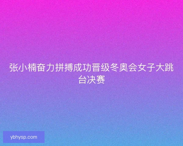 张小楠奋力拼搏成功晋级冬奥会女子大跳台决赛